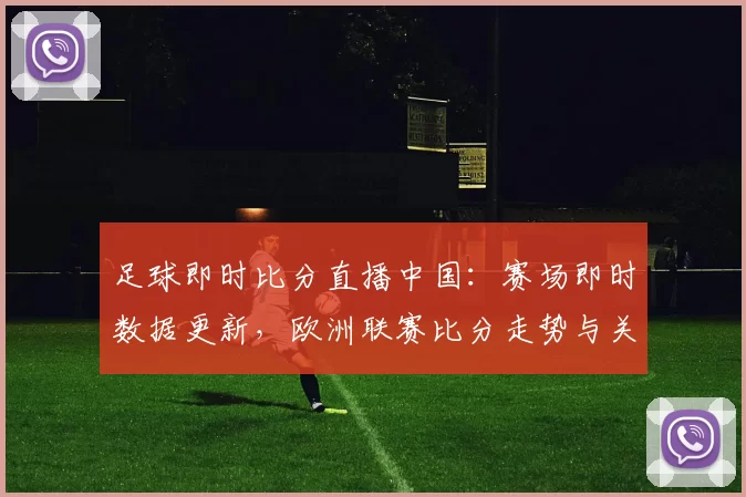 足球即时比分直播中国：赛场即时数据更新，欧洲联赛比分走势与关键战况一览