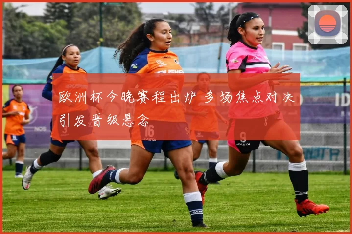 欧洲杯今晚赛程出炉 多场焦点对决引发晋级悬念