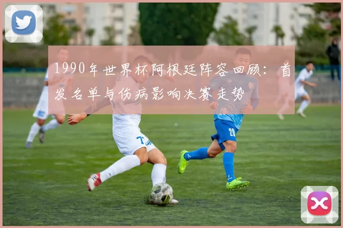 1990年世界杯阿根廷阵容回顾：首发名单与伤病影响决赛走势