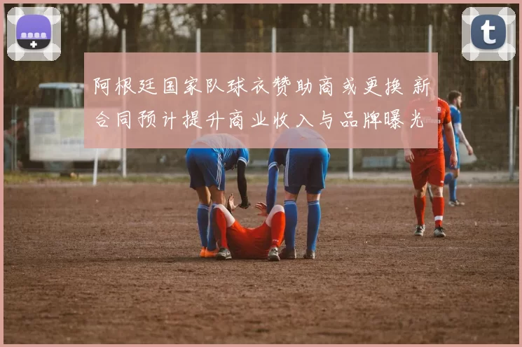 阿根廷国家队球衣赞助商或更换 新合同预计提升商业收入与品牌曝光
