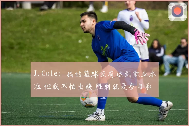J.Cole:我的篮球没有达到职业水准 但我不怕出糗 胜利就是参与和尝试