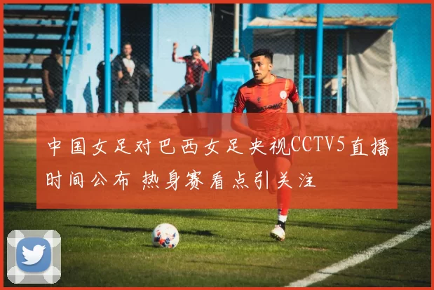 中国女足对巴西女足央视CCTV5直播时间公布 热身赛看点引关注