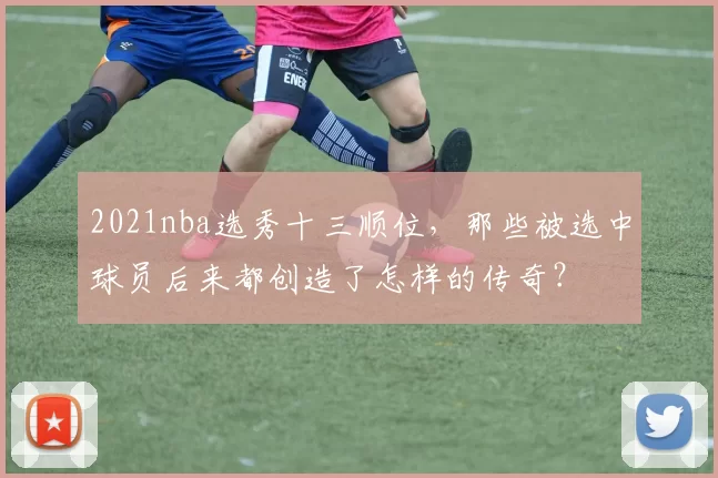 2021nba选秀十三顺位，那些被选中球员后来都创造了怎样的传奇？