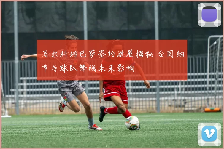 马尔科姆巴萨签约进展揭秘 合同细节与球队锋线未来影响