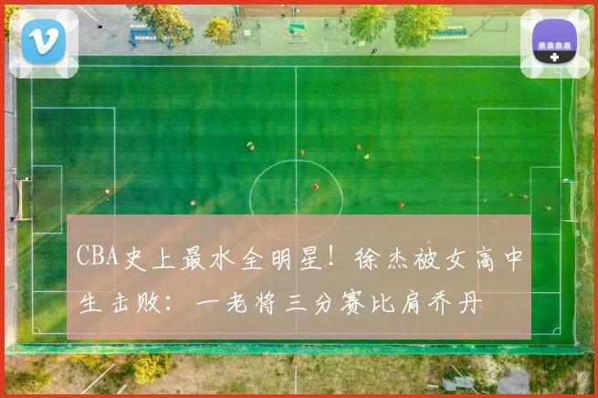 CBA史上最水全明星！徐杰被女高中生击败：一老将三分赛比肩乔丹