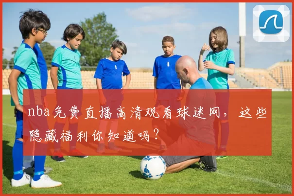 nba免费直播高清观看球迷网，这些隐藏福利你知道吗？