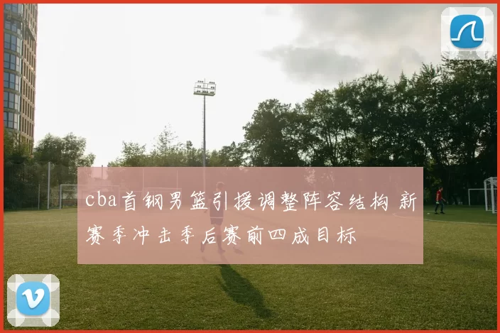 cba首钢男篮引援调整阵容结构 新赛季冲击季后赛前四成目标