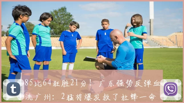 85比64狂胜21分！广东强势反弹血洗广州：2猛将爆发救了杜锋一命
