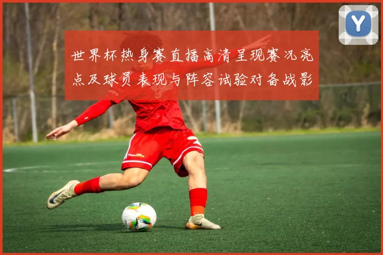 世界杯热身赛直播高清呈现赛况亮点及球员表现与阵容试验对备战影响