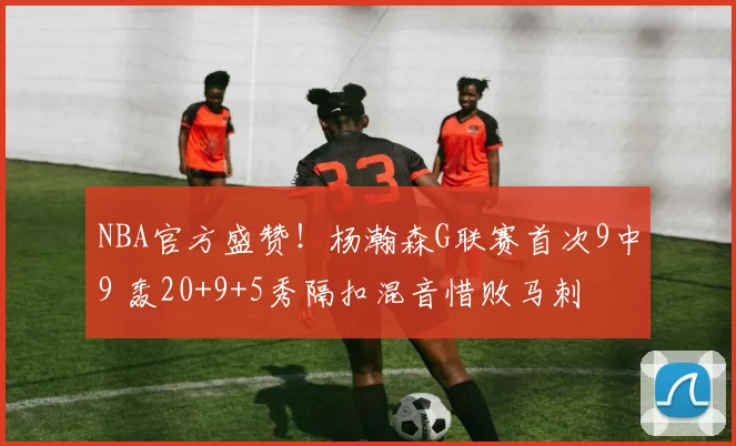 NBA官方盛赞！杨瀚森G联赛首次9中9 轰20+9+5秀隔扣混音惜败马刺