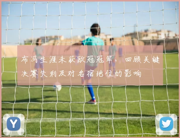 布冯生涯未获欧冠冠军，回顾关键决赛失利及对名宿地位的影响