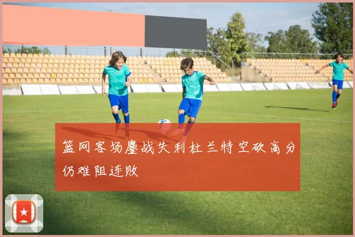 篮网客场鏖战失利杜兰特空砍高分仍难阻连败