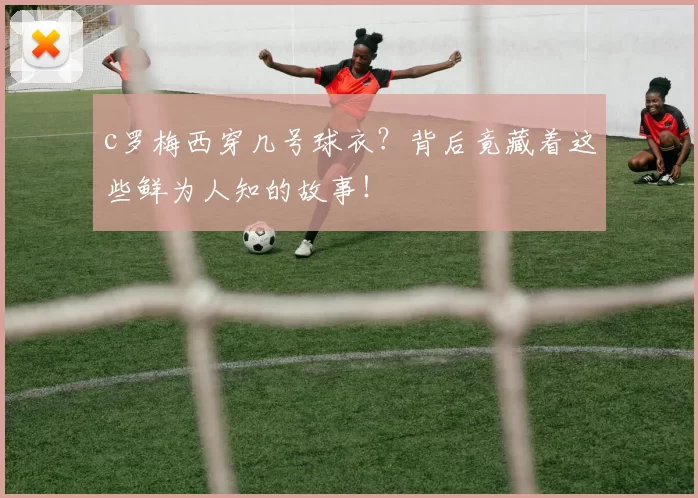 c罗梅西穿几号球衣？背后竟藏着这些鲜为人知的故事！