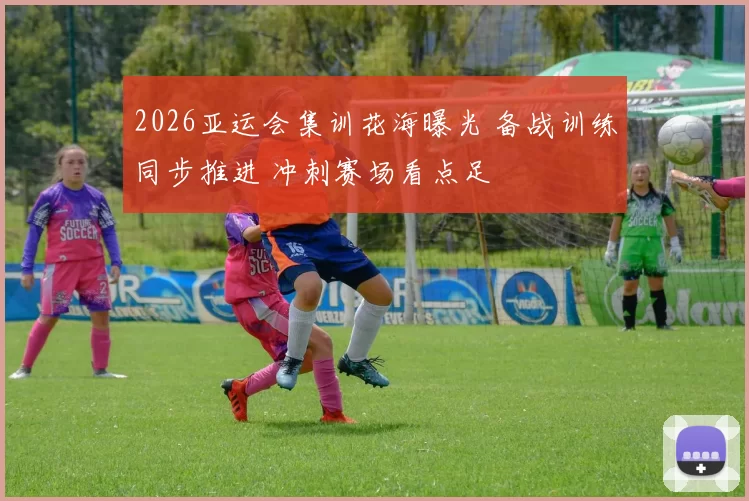 2026亚运会集训花海曝光 备战训练同步推进 冲刺赛场看点足