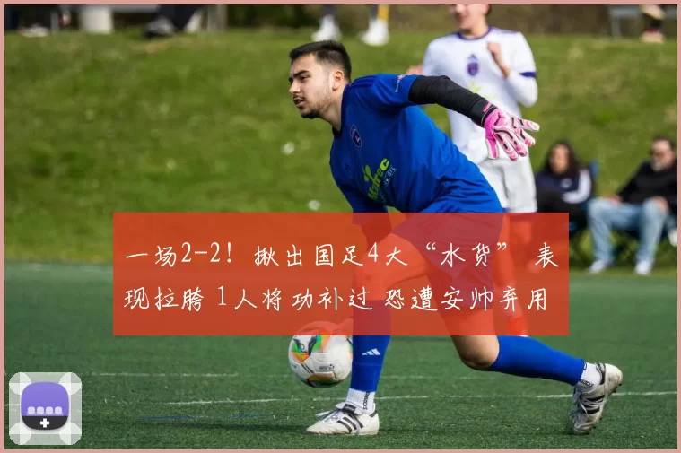 一场2-2!揪出国足4大“水货” 表现拉胯 1人将功补过 恐遭安帅弃用