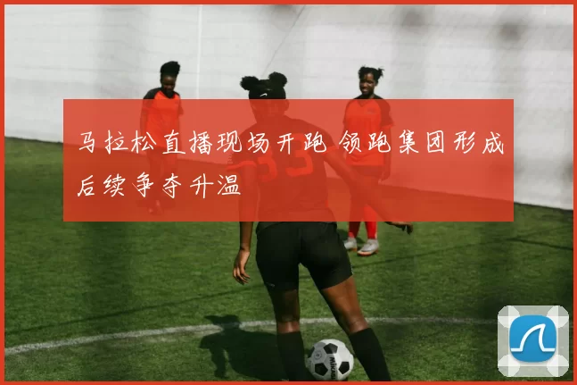 马拉松直播现场开跑 领跑集团形成后续争夺升温