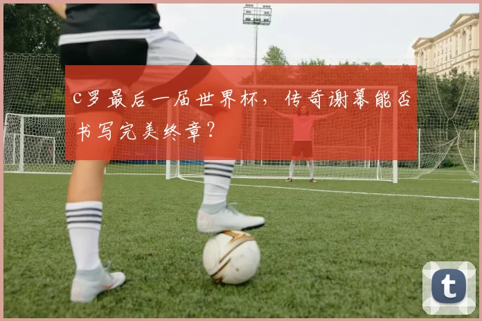 c罗最后一届世界杯，传奇谢幕能否书写完美终章？