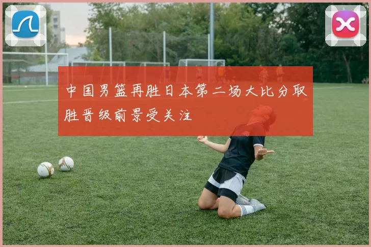 中国男篮再胜日本第二场大比分取胜晋级前景受关注