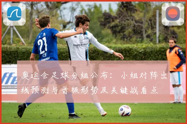 奥运会足球分组公布:小组对阵出线预测与晋级形势及关键战看点