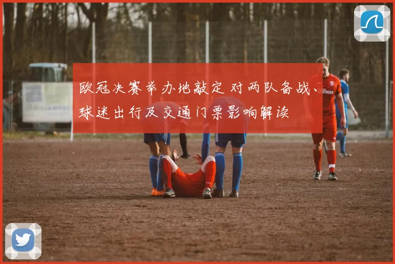 欧冠决赛举办地敲定 对两队备战、球迷出行及交通门票影响解读