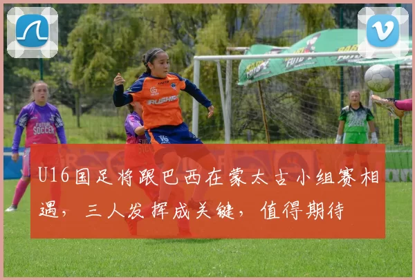 U16国足将跟巴西在蒙太古小组赛相遇,三人发挥成关键,值得期待