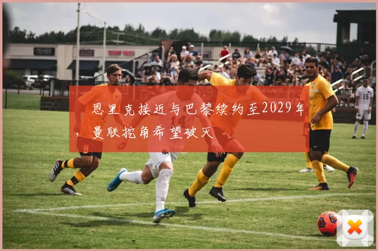 ​恩里克接近与巴黎续约至2029年，曼联挖角希望破灭