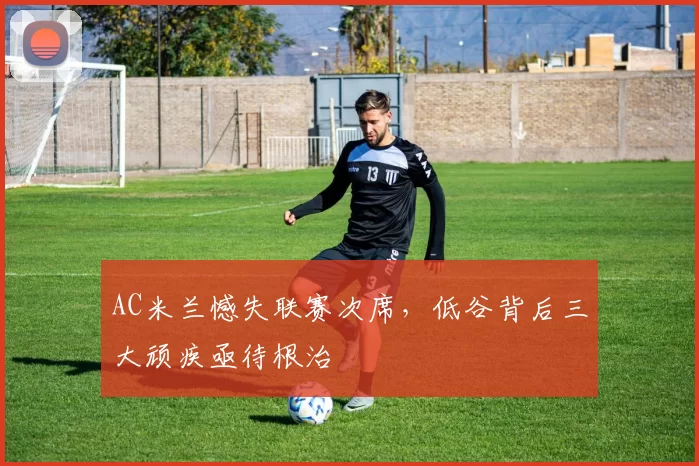 AC米兰憾失联赛次席,低谷背后三大顽疾亟待根治