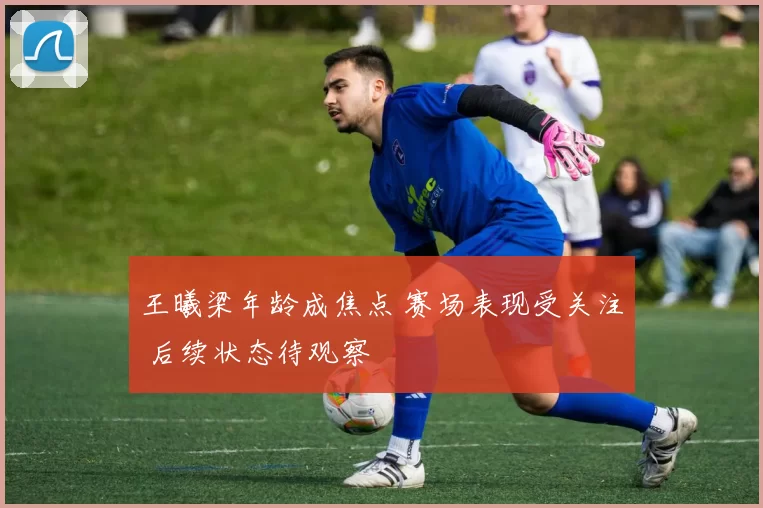 王曦梁年龄成焦点 赛场表现受关注 后续状态待观察