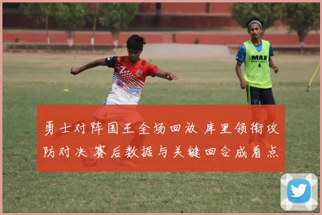 勇士对阵国王全场回放 库里领衔攻防对决 赛后数据与关键回合成看点