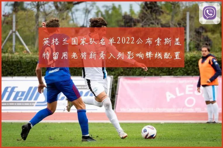 英格兰国家队名单2022公布索斯盖特留用老将新秀入列影响锋线配置