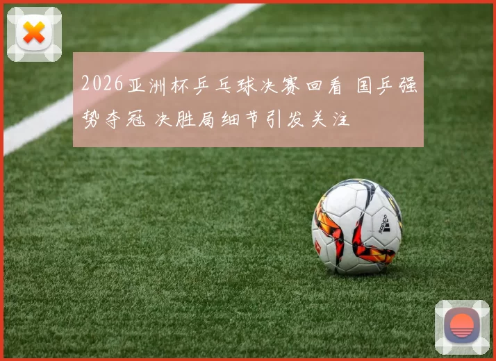 2026亚洲杯乒乓球决赛回看 国乒强势夺冠 决胜局细节引发关注