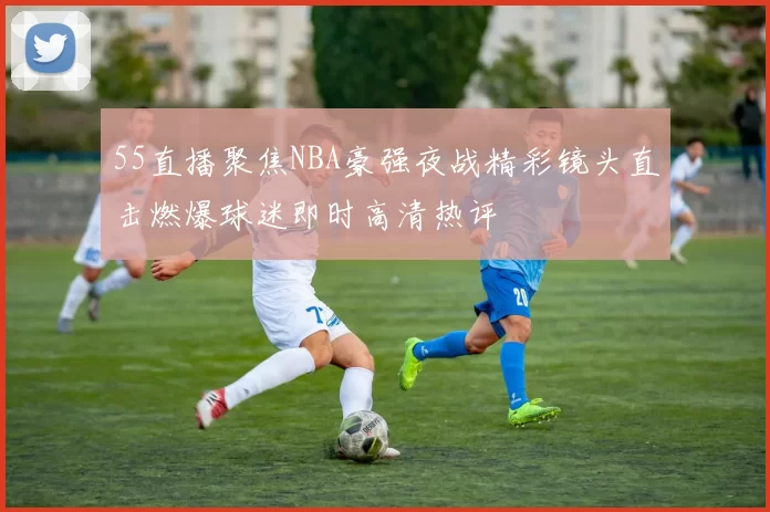 55直播聚焦NBA豪强夜战精彩镜头直击燃爆球迷即时高清热评