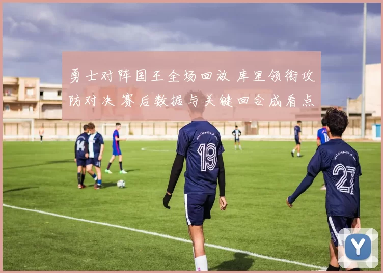 勇士对阵国王全场回放 库里领衔攻防对决 赛后数据与关键回合成看点