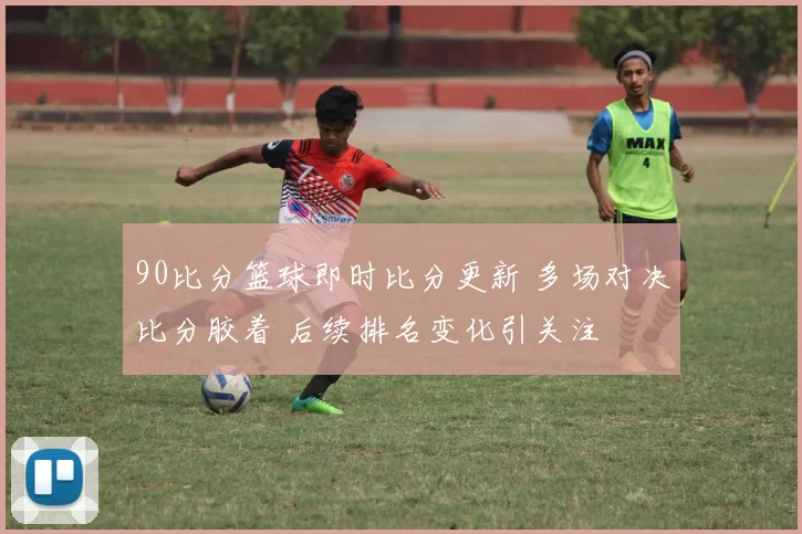 90比分篮球即时比分更新 多场对决比分胶着 后续排名变化引关注