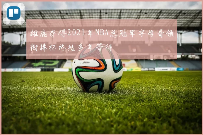 雄鹿夺得2021年NBA总冠军字母哥领衔捧杯终结多年等待