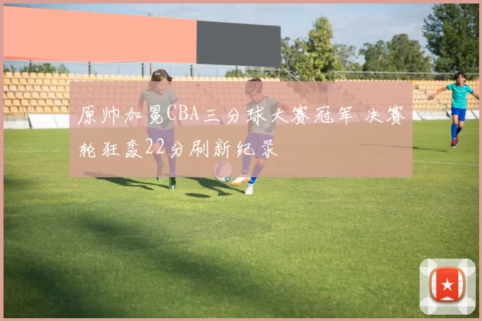 原帅加冕CBA三分球大赛冠军 决赛轮狂轰22分刷新纪录