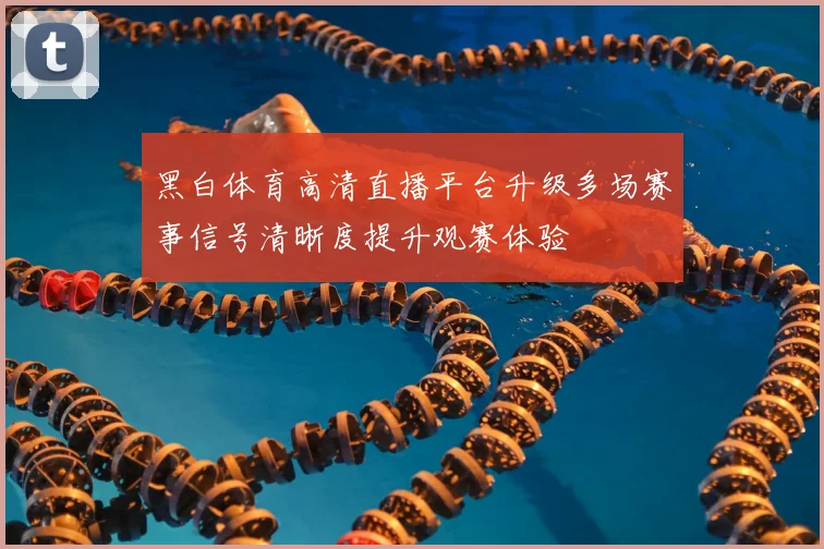 黑白体育高清直播平台升级多场赛事信号清晰度提升观赛体验