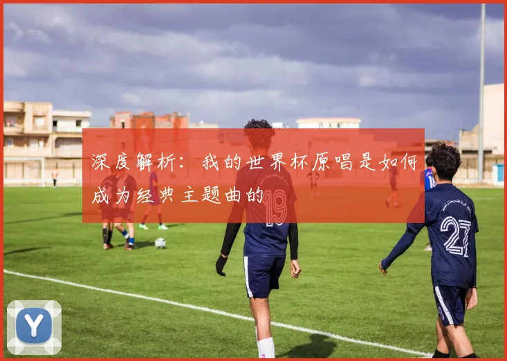 深度解析：我的世界杯原唱是如何成为经典主题曲的