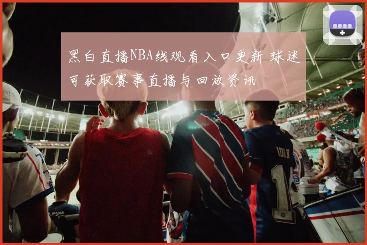 黑白直播NBA线观看入口更新 球迷可获取赛事直播与回放资讯