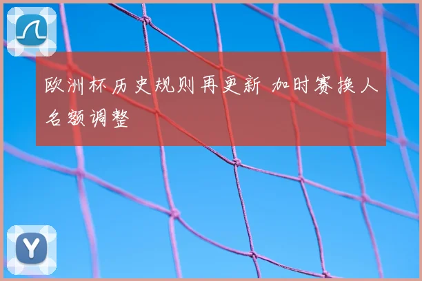 欧洲杯历史规则再更新 加时赛换人名额调整