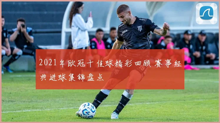 2021年欧冠十佳球精彩回顾 赛事经典进球集锦盘点