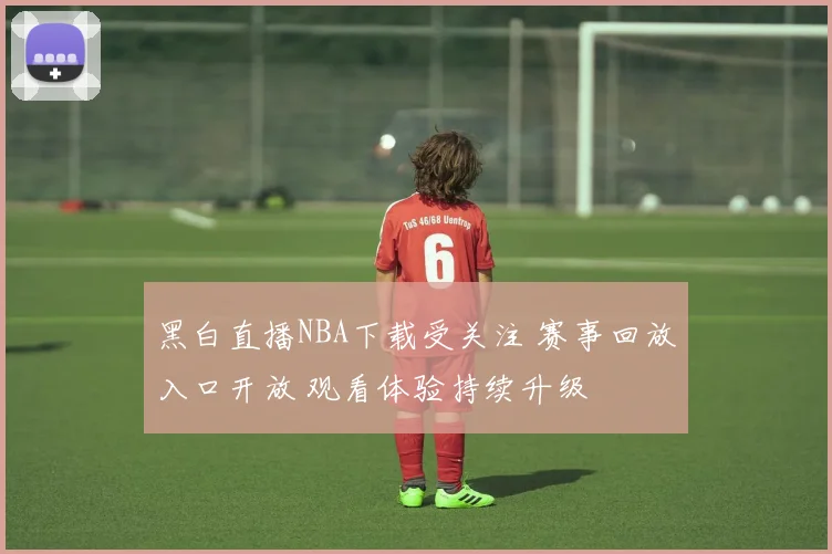 黑白直播NBA下载受关注 赛事回放入口开放 观看体验持续升级