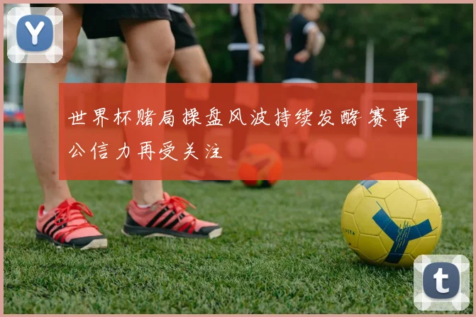 世界杯赌局操盘风波持续发酵 赛事公信力再受关注