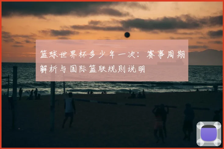 篮球世界杯多少年一次：赛事周期解析与国际篮联规则说明