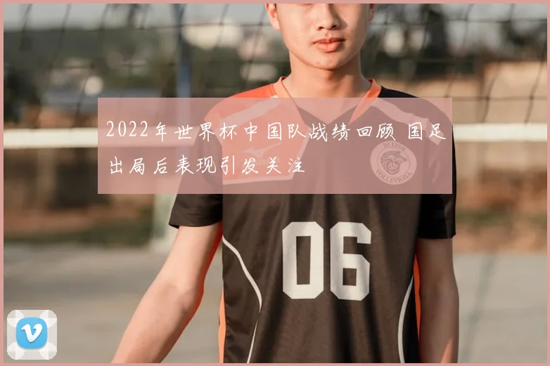 2022年世界杯中国队战绩回顾 国足出局后表现引发关注