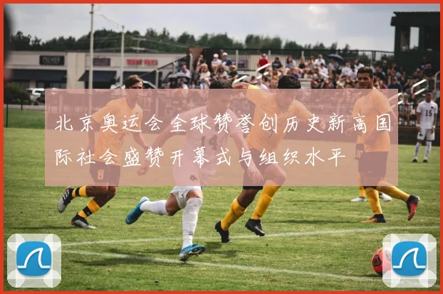 北京奥运会全球赞誉创历史新高国际社会盛赞开幕式与组织水平