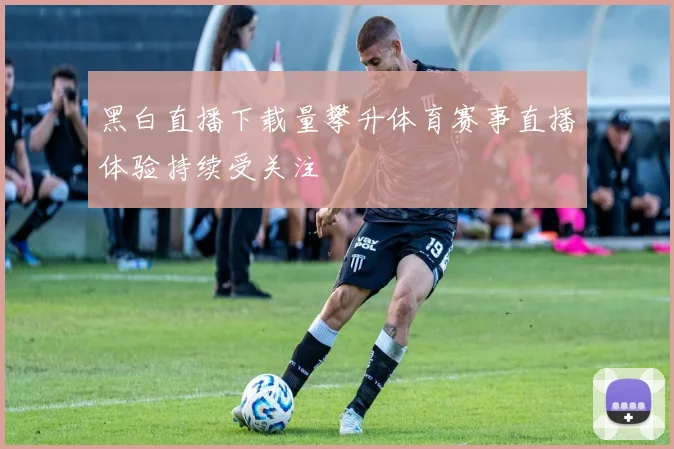 黑白直播下载量攀升体育赛事直播体验持续受关注